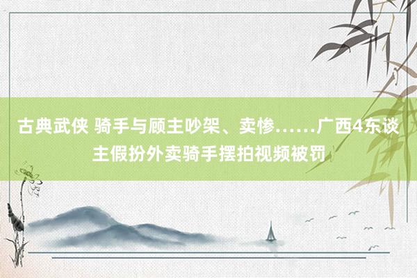 古典武侠 骑手与顾主吵架、卖惨……广西4东谈主假扮外卖骑手摆拍视频被罚