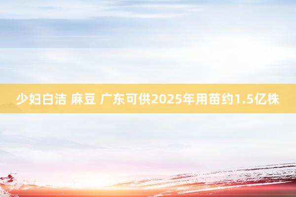 少妇白洁 麻豆 广东可供2025年用苗约1.5亿株