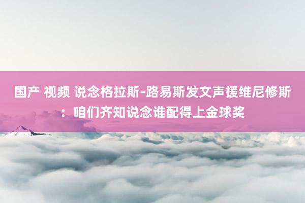 国产 视频 说念格拉斯-路易斯发文声援维尼修斯：咱们齐知说念谁配得上金球奖