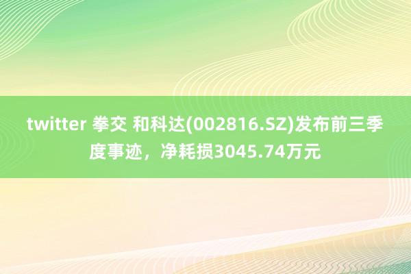 twitter 拳交 和科达(002816.SZ)发布前三季度事迹，净耗损3045.74万元