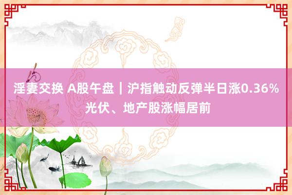 淫妻交换 A股午盘｜沪指触动反弹半日涨0.36% 光伏、地产股涨幅居前