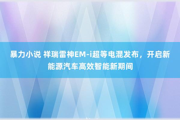 暴力小说 祥瑞雷神EM-i超等电混发布，开启新能源汽车高效智能新期间