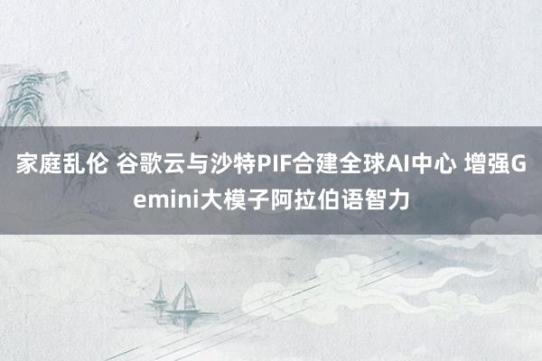 家庭乱伦 谷歌云与沙特PIF合建全球AI中心 增强Gemini大模子阿拉伯语智力