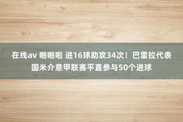 在线av 啪啪啦 进16球助攻34次！巴雷拉代表国米介意甲联赛平直参与50个进球