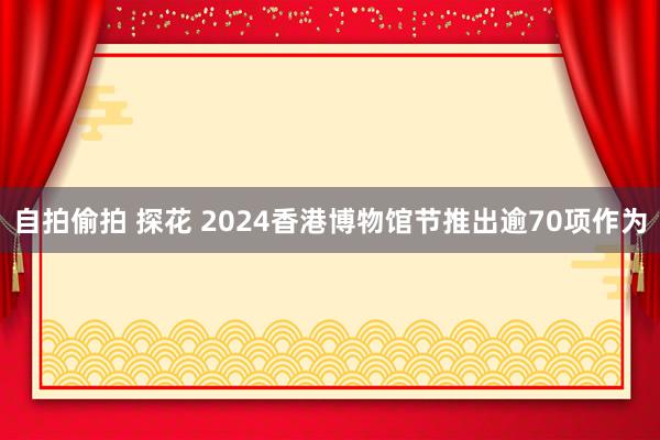 自拍偷拍 探花 2024香港博物馆节推出逾70项作为