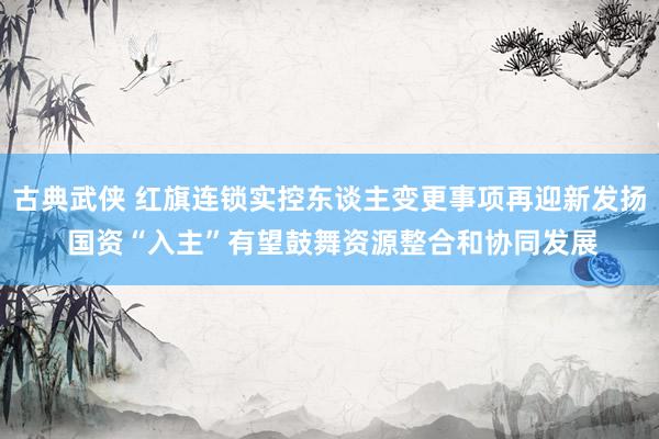 古典武侠 红旗连锁实控东谈主变更事项再迎新发扬 国资“入主”有望鼓舞资源整合和协同发展