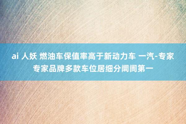 ai 人妖 燃油车保值率高于新动力车 一汽-专家专家品牌多款车位居细分阛阓第一