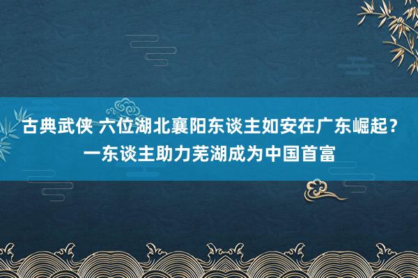 古典武侠 六位湖北襄阳东谈主如安在广东崛起？一东谈主助力芜湖成为中国首富