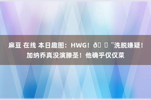 麻豆 在线 本日趣图：HWG！🚨洗脱嫌疑！加纳乔真没演滕圣！他确乎仅仅菜