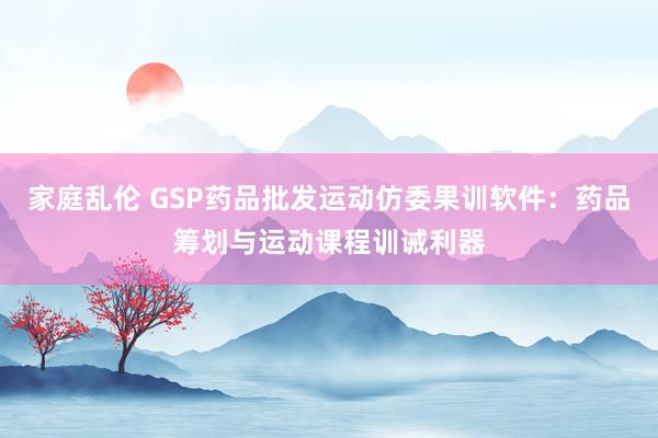 家庭乱伦 GSP药品批发运动仿委果训软件：药品筹划与运动课程训诫利器