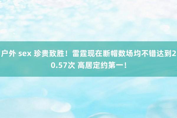 户外 sex 珍贵致胜！雷霆现在断帽数场均不错达到20.57次 高居定约第一！