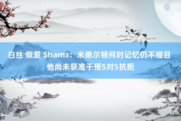 白丝 做爱 Shams：米德尔顿何时记忆仍不细目 他尚未获准干预5对5抗拒