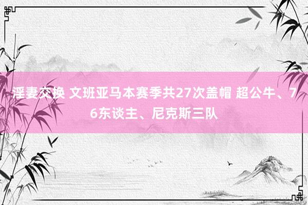 淫妻交换 文班亚马本赛季共27次盖帽 超公牛、76东谈主、尼克斯三队