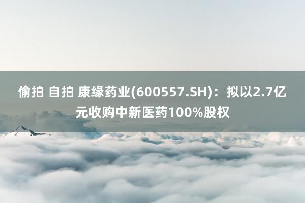 偷拍 自拍 康缘药业(600557.SH)：拟以2.7亿元收购中新医药100%股权