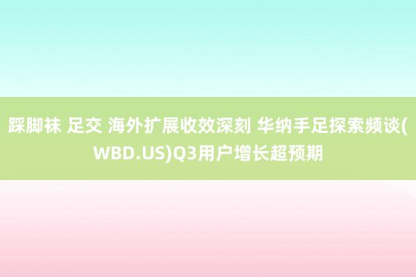 踩脚袜 足交 海外扩展收效深刻 华纳手足探索频谈(WBD.US)Q3用户增长超预期