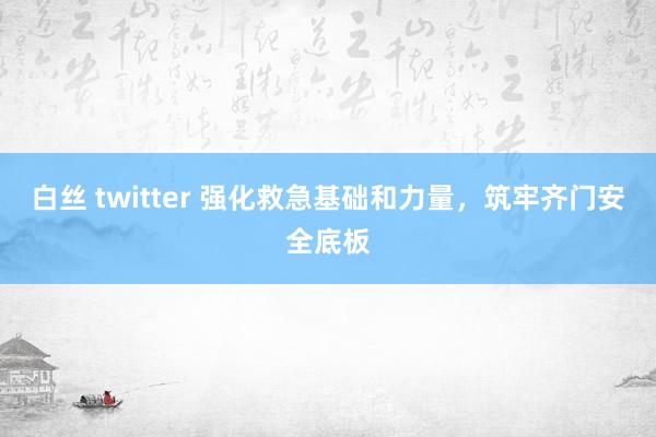 白丝 twitter 强化救急基础和力量，筑牢齐门安全底板