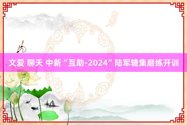 文爱 聊天 中新“互助-2024”陆军辘集磨练开训