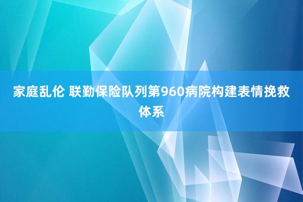 家庭乱伦 联勤保险队列第960病院构建表情挽救体系