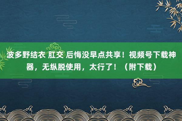 波多野结衣 肛交 后悔没早点共享！视频号下载神器，无纵脱使用，太行了！（附下载）