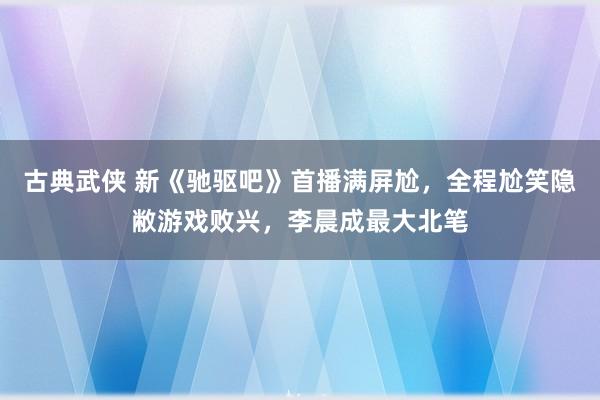 古典武侠 新《驰驱吧》首播满屏尬，全程尬笑隐敝游戏败兴，李晨成最大北笔