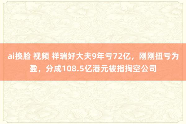 ai换脸 视频 祥瑞好大夫9年亏72亿，刚刚扭亏为盈，分成108.5亿港元被指掏空公司