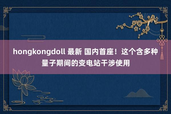 hongkongdoll 最新 国内首座！这个含多种量子期间的变电站干涉使用