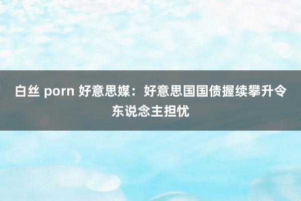 白丝 porn 好意思媒：好意思国国债握续攀升令东说念主担忧