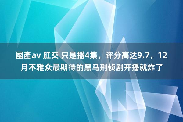 國產av 肛交 只是播4集，评分高达9.7，12月不雅众最期待的黑马刑侦剧开播就炸了