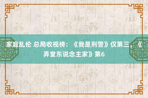 家庭乱伦 总局收视榜：《我是刑警》仅第三，《弄堂东说念主家》第6