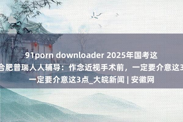 91porn downloader 2025年国考这个硬盘算你知谈吗？合肥普瑞人人辅导：作念近视手术前，一定要介意这3点_大皖新闻 | 安徽网