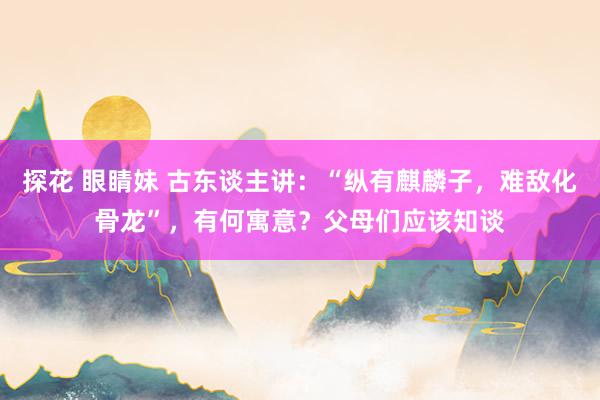 探花 眼睛妹 古东谈主讲：“纵有麒麟子，难敌化骨龙”，有何寓意？父母们应该知谈