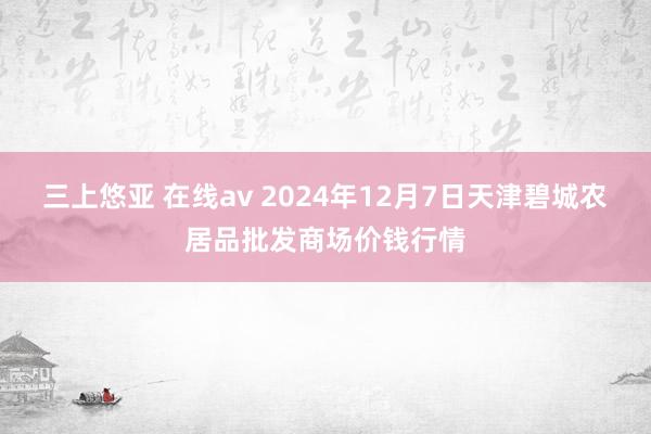 三上悠亚 在线av 2024年12月7日天津碧城农居品批发商场价钱行情