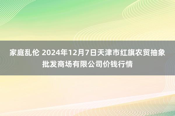 家庭乱伦 2024年12月7日天津市红旗农贸抽象批发商场有限公司价钱行情