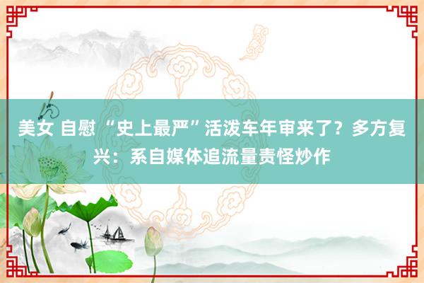 美女 自慰 “史上最严”活泼车年审来了？多方复兴：系自媒体追流量责怪炒作