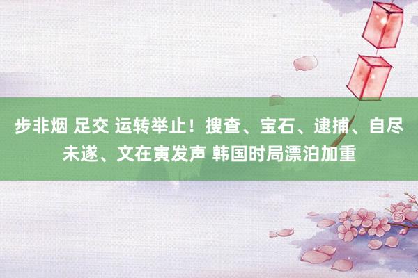 步非烟 足交 运转举止！搜查、宝石、逮捕、自尽未遂、文在寅发声 韩国时局漂泊加重