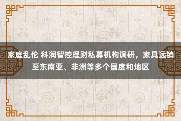 家庭乱伦 科润智控理财私募机构调研，家具远销至东南亚、非洲等多个国度和地区