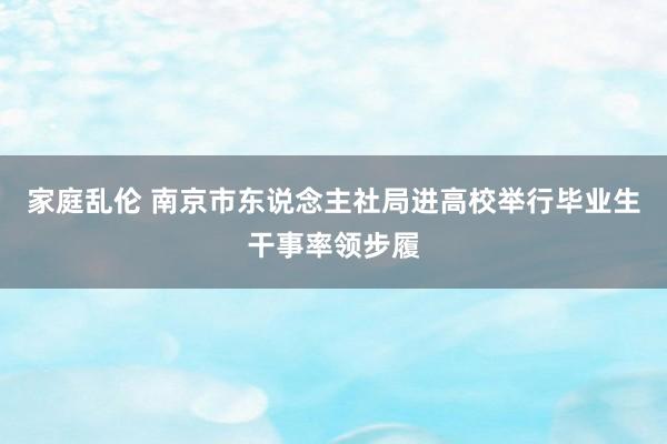 家庭乱伦 南京市东说念主社局进高校举行毕业生干事率领步履