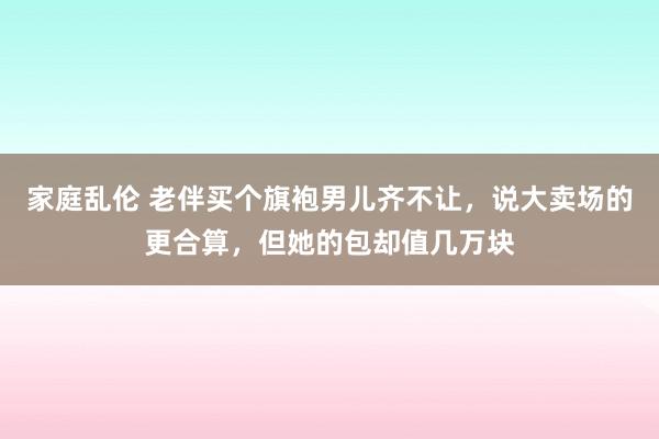 家庭乱伦 老伴买个旗袍男儿齐不让，说大卖场的更合算，但她的包却值几万块