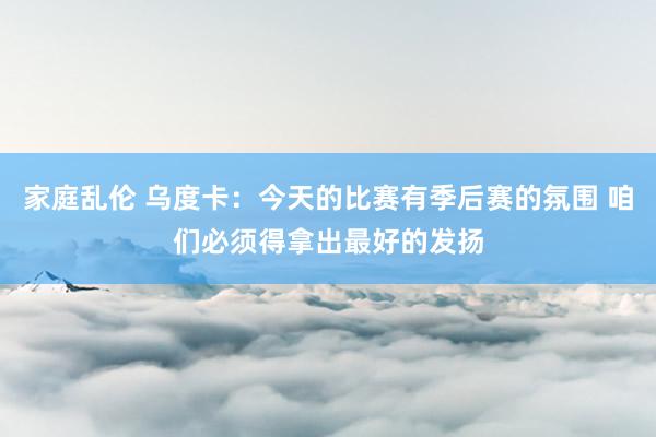 家庭乱伦 乌度卡：今天的比赛有季后赛的氛围 咱们必须得拿出最好的发扬