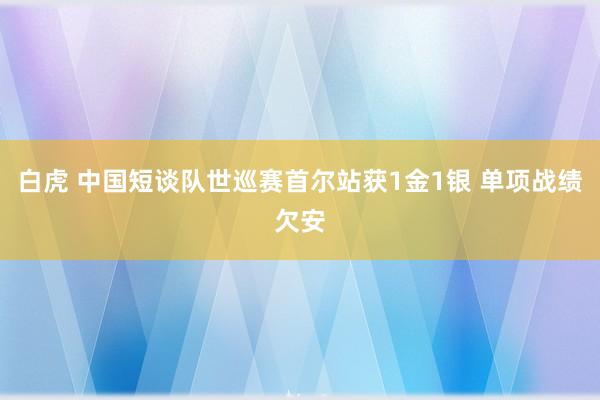 白虎 中国短谈队世巡赛首尔站获1金1银 单项战绩欠安