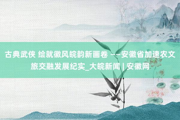 古典武侠 绘就徽风皖韵新画卷 ——安徽省加速农文旅交融发展纪实_大皖新闻 | 安徽网