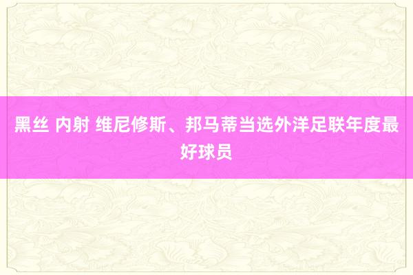 黑丝 内射 维尼修斯、邦马蒂当选外洋足联年度最好球员