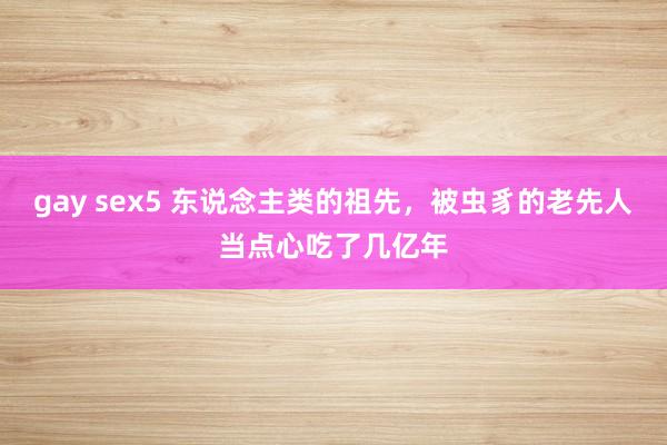 gay sex5 东说念主类的祖先，被虫豸的老先人当点心吃了几亿年