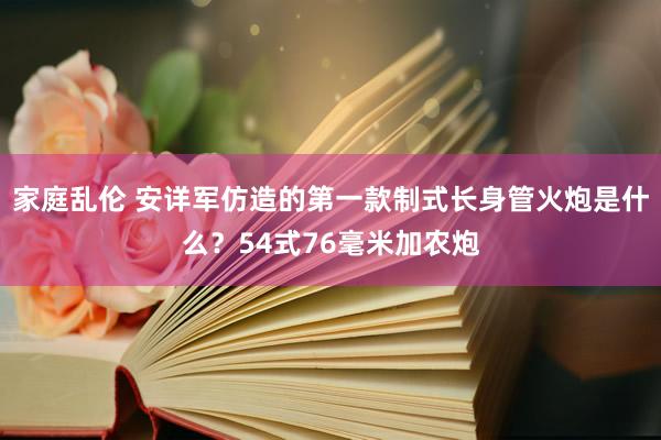 家庭乱伦 安详军仿造的第一款制式长身管火炮是什么？54式76毫米加农炮