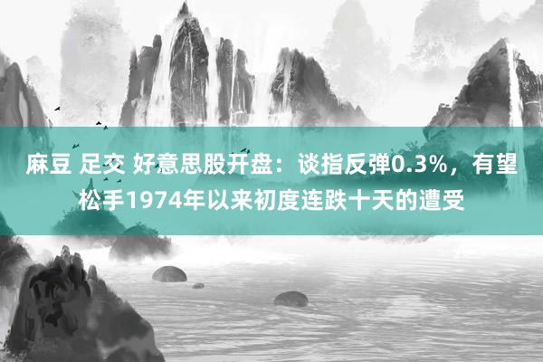 麻豆 足交 好意思股开盘：谈指反弹0.3%，有望松手1974年以来初度连跌十天的遭受