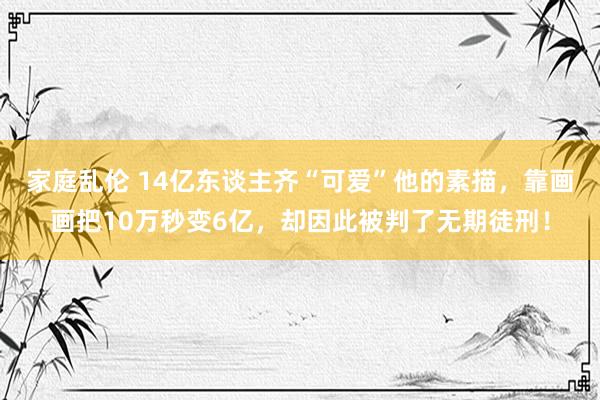 家庭乱伦 14亿东谈主齐“可爱”他的素描，靠画画把10万秒变6亿，却因此被判了无期徒刑！