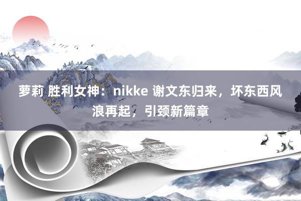 萝莉 胜利女神：nikke 谢文东归来，坏东西风浪再起，引颈新篇章