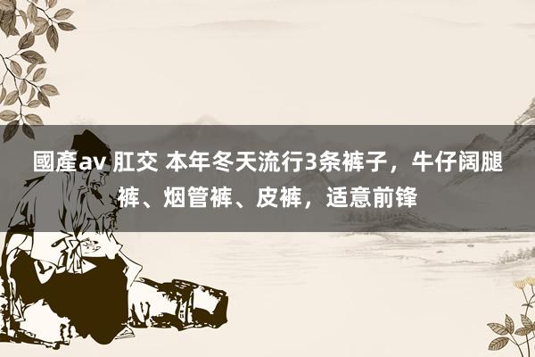 國產av 肛交 本年冬天流行3条裤子，牛仔阔腿裤、烟管裤、皮裤，适意前锋