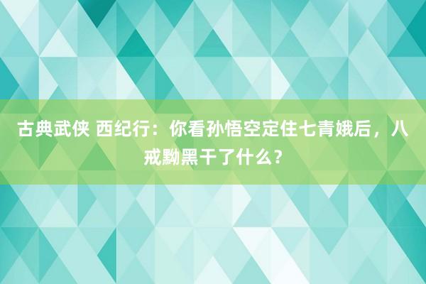 古典武侠 西纪行：你看孙悟空定住七青娥后，八戒黝黑干了什么？