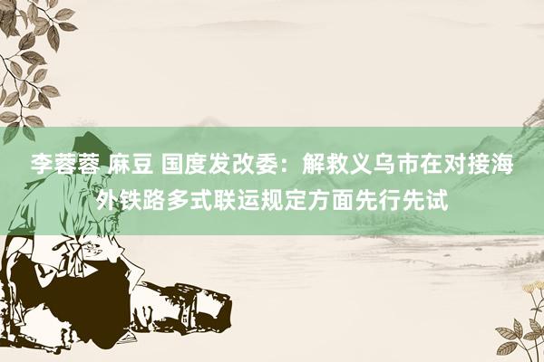 李蓉蓉 麻豆 国度发改委：解救义乌市在对接海外铁路多式联运规定方面先行先试